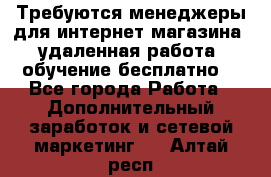 Требуются менеджеры для интернет магазина, удаленная работа, обучение бесплатно, - Все города Работа » Дополнительный заработок и сетевой маркетинг   . Алтай респ.